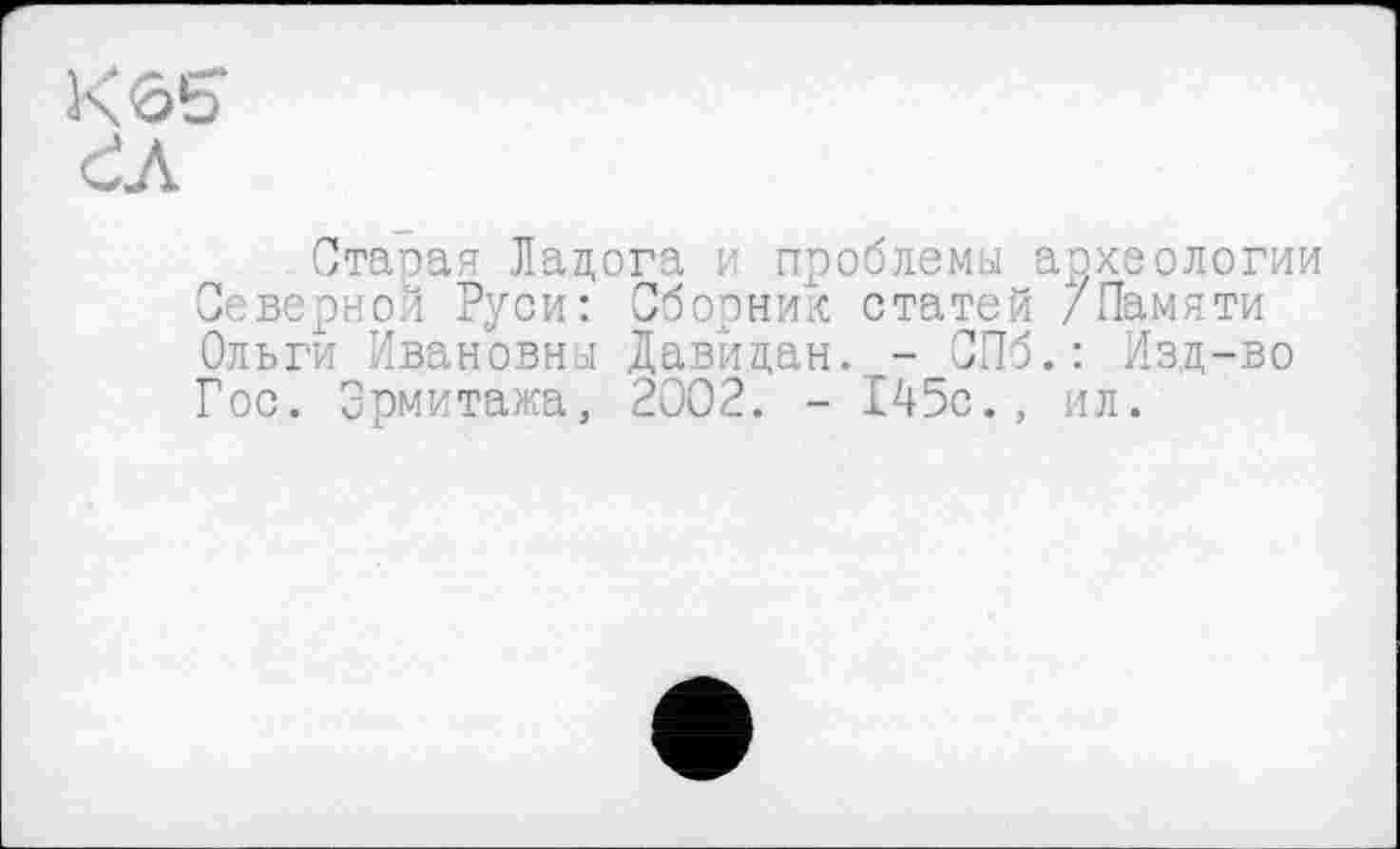 ﻿К 65*
ĆA
Старая Ладога и проблемы археологии Северной Руси: Сборник статей /Памяти Ольги Ивановны Давйдан. - СПб.: Изд-во Гос. Эрмитажа, 2002. - 145с., ил.